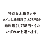 特別な木箱ランチメインは魚料理（1,628円）か肉料理（1,738円～）のいずれかを選べます。