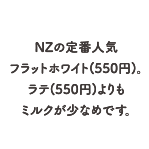 NZの定番人気フラットホワイト(550円)。ラテ(550円)よりもミルクが少なめです。