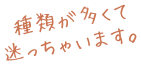 種類が多くて迷っちゃいます。