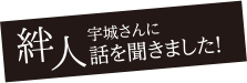 絆人。宇城さんに話を聞きました！